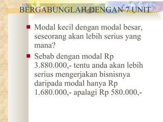 BERGABUNGLAH DENGAN 7 UNIT Modal kecil dengan modal besar, seseorang akan lebih serius yang mana? Sebab dengan modal Rp 3.880.000,- tentu anda akan lebih serius mengerjakan bisnisnya daripada modal hanya Rp 1.680.000,- apalagi Rp 580.000,- 