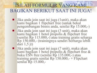 ISILAH FORMULIR YANG KAMI BAGIKAN BERIKUT SAAT INI JUGA! Jika anda join saat ini juga (1unit), maka akan kami bagikan 1 flipchart free (untuk bekal pengembangan bisnis anda, senilai Rp 15.000,-) Jika anda join saat ini juga (3 unit), maka akan kami bagikan 1 botol propolis & flipchart free (senilai Rp 115.000,-) atau training gratis seharga Rp 150.000,- (trainingnya sendiri berharga lebih dari 1,5 jt) Jika anda join saat ini juga (7 unit), maka akan kami bagikan 1 botol propolis & flipchart free & buku ESN free (senilai Rp 135.000,-) atau training gratis senilai Rp 150.000,- + Flipchart senilai Rp 15.000,- 