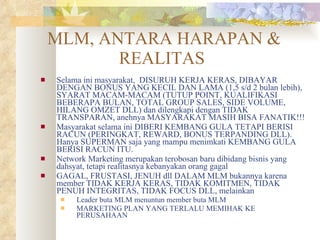MLM, ANTARA HARAPAN & REALITAS  Selama ini masyarakat,  DISURUH KERJA KERAS, DIBAYAR DENGAN BONUS YANG KECIL DAN LAMA (1,5 s/d 2 bulan lebih), SYARAT MACAM-MACAM (TUTUP POINT, KUALIFIKASI BEBERAPA BULAN, TOTAL GROUP SALES, SIDE VOLUME, HILANG OMZET DLL) dan dilengkapi dengan TIDAK TRANSPARAN, anehnya MASYARAKAT MASIH BISA FANATIK!!! Masyarakat selama ini DIBERI KEMBANG GULA TETAPI BERISI RACUN (PERINGKAT, REWARD, BONUS TERPANDING DLL). Hanya SUPERMAN saja yang mampu menimkati KEMBANG GULA BERISI RACUN ITU. Network Marketing merupakan terobosan baru dibidang bisnis yang dahsyat, tetapi realitasnya kebanyakan orang gagal  GAGAL, FRUSTASI, JENUH dll DALAM MLM bukannya karena member TIDAK KERJA KERAS, TIDAK KOMITMEN, TIDAK PENUH INTEGRITAS, TIDAK FOCUS DLL, melainkan  Leader buta MLM menuntun member buta MLM MARKETING PLAN YANG TERLALU MEMIHAK KE PERUSAHAAN 