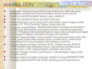 PERINGKAT (1) Kontradiksi dengan konsep MLM yang modal kecil, tidak ada syarat pendidikan, pengalaman kerja dll layaknya profesi konvensional KARENA KONTRADIKSI MAKA ADA AKIBAT: Tidak bisa menikmati bonus peringkat diatasnya Menuntut banyak syarat (tutup point setiap bulan, omzet dengan jumlah tertentu, PV, TGS, Kualified 3 bulan, Syarat kaki dll) Peringkat mengakibatkan “POSISI PIRAMIDA SAMPAI KAPANPUN” (Orang yang diuntungkan yang paling atas dan yang paling memenuhi syarat). Perusahaan menunda pembayaran bonus jika menerapkan peringkat yang tinggi (Peringkat yang belum dicapai oleh member) Semakin tinggi peringkat, maka semakin besar persentasi bonus dari total omzet group, tetapi tidak otomatis bonus semakin besar, sebab masih tergantung omzet yang diciptakan dan berbagai syarat lain. Semakin banyak peringkat didalam MLM, semakin banyak BONUS TERPANDING dan selanjutnya bonus yang diterima member justru semakin kecil, sebab setiap peringkat senantiasa ada syarat. Anekdot “Pangkat Jendral, Gajih Kopral” (Jika peringkat tinggi, tetapi jaringan rontok) Setinggi apapun peringkat seseorang, tetaplah seorang DISTRIBUTOR! Peringkat adalah MOTIVASI SEMU (Kembang Gula berisi Racun) 