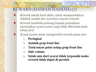 REWARD (HADIAH-HADIAH) (2) Reward adalah hasil akhir, untuk memperolehnya tidaklah mudah dan syaratnya macam-macam Reward membuka peluang kepada perusahaan menetapkan syarat syarat yang tidak diberitahu pada tahap awal Syarat-syarat untuk memperoleh reward antara lain: Peringkat Jumlah grup front line Total omzet point setiap grup front line Side volume Salah satu dari syarat tidak terpenuhi maka reward tidak dapat di peroleh 