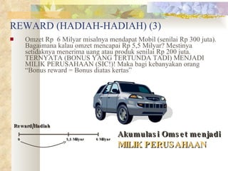 REWARD (HADIAH-HADIAH) (3) Omzet Rp  6 Milyar misalnya mendapat Mobil (senilai Rp 300 juta). Bagaimana kalau omzet mencapai Rp 5,5 Milyar? Mestinya setidaknya menerima uang atau produk senilai Rp 200 juta. TERNYATA (BONUS YANG TERTUNDA TADI) MENJADI MILIK PERUSAHAAN (SIC!)! Maka bagi kebanyakan orang “Bonus reward = Bonus diatas kertas” Reward/Hadiah 5,5 Milyar Akumulasi Omset menjadi   MILIK PERUSAHAAN 0 6 Milyar 