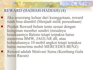 REWARD (HADIAH-HADIAH) (4) Jika seseorang keluar dari keanggotaan, reward tidak bisa diambil (Menjadi milik perusahaan) Produk Reward belum tentu sesuai dengan keinginan member sendiri (misalnya kesukaannya Baleno tetapi terpaksa harus menerima BMW, JAGUAR dll, atau kebutuhannya 10 mobil angkot tetapi terpaksa harus menerima mobil MERCEDES BENZ) Reward adalah Motivasi Semu (Kembang Gula berisi Racun)   