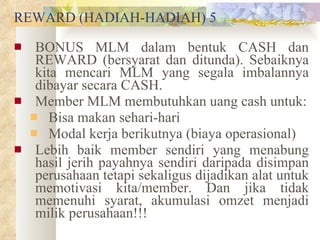 REWARD (HADIAH-HADIAH) 5 BONUS MLM dalam bentuk CASH dan REWARD (bersyarat dan ditunda). Sebaiknya kita mencari MLM yang segala imbalannya dibayar secara CASH.  Member MLM membutuhkan uang cash untuk: Bisa makan sehari-hari Modal kerja berikutnya (biaya operasional) Lebih baik member sendiri yang menabung hasil jerih payahnya sendiri daripada disimpan perusahaan tetapi sekaligus dijadikan alat untuk memotivasi kita/member. Dan jika tidak memenuhi syarat, akumulasi omzet menjadi milik perusahaan!!! 