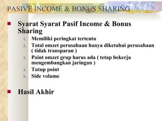 PASIVE INCOME & BONUS SHARING Syarat Syarat Pasif Income & Bonus Sharing Memiliki peringkat tertentu Total omzet perusahaan hanya diketahui perusahaan ( tidak transparan ) Point omzet grup harus ada ( tetap bekerja mengembangkan jaringan ) Tutup point Side volume Hasil Akhir 
