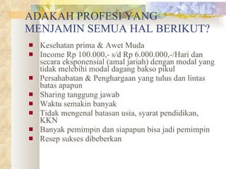 ADAKAH PROFESI YANG MENJAMIN SEMUA HAL BERIKUT? Kesehatan prima & Awet Muda Income Rp 100.000,- s/d Rp 6.000.000,-/Hari dan secara eksponensial (amal jariah) dengan modal yang tidak melebihi modal dagang bakso pikul Persahabatan & Penghargaan yang tulus dan lintas batas apapun Sharing tanggung jawab Waktu semakin banyak Tidak mengenal batasan usia, syarat pendidikan, KKN Banyak pemimpin dan siapapun bisa jadi pemimpin Resep sukses dibeberkan 