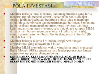 POLA INVESTASI Member bekerja terus menerus, dan mengeluarkan uang terus menerus (untuk mencari omzet), sedangkan bonus didapat setelah lebih dari sebulan, besarnya bonus tidak mencukupi untuk biaya pembinaan dan pengembangan jaringan. Sementara itu perusahaan mendapatkan omzet terus menerus dan juga keuntungan yang terus menerus, sebab tidak ada satupun MLM dimana membernya membayar secara kredit (selalu cash), namun perusahaan membayar bonus dengan cara “tunda” (INI TIDAK FAIR!) Member bekerja selama 1 ½ bulan, tetapi perhitungan omzet/bonus yang dibayarkan 1 bulan Member MLM memerlukan waktu yang lama untuk mencapai Balik Modal (BEP), sementara para leader/perusahaan hanya mem-blow up, perkembangan bonus KEMEWAHAN, KEBEBASAN FINANSIAL ADALAH HASIL AKHIR. DIBUTUHKAN WAKTU, MODAL UANG YANG CUKUP BESAR UNTUK MEMPEROLEH SEMUA IMPIAN DI MLM 