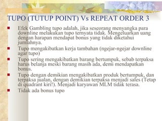 TUPO (TUTUP POINT) Vs REPEAT ORDER 3 Efek Gambling tupo adalah, jika seseorang menyangka para downline melakukan tupo ternyata tidak. Mengeluarkan uang dengan harapan mendapat bonus yang tidak diketahui jumlahnya. Tupo mengakibatkan kerja tambahan (ngejar-ngejar downline agar tupo) Tupo sering mengakibatkan barang bertumpuk, sebab terpaksa harus belanja meski barang masih ada, demi mendapatkan bonus. Tupo dengan demikian mengakibatkan produk bertumpuk, dan terpaksa jualan, dengan demikian terpaksa menjadi sales (Tetap di quadrant kiri!). Menjadi karyawan MLM tidak terasa. Tidak ada bonus tupo 
