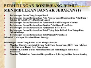 PERHITUNGAN BONUS YANG RUMIT MENIMBULKAN BANYAK JEBAKAN (1) Perhitungan Bonus Yang Sangat Rumit Perhitungan Bonus Berdasarkan Poin Produk Yang Dikonversi Ke Nilai Uang ( Sekitar 40 % S/D 65 % Dari Nilai Uang ) Perhitungan Bonus Berdasarkan Persentasi Posisi Peringkat Member Perhitungan Bonus Berdasarkan Jumlah Point Grup Front Line Perhitungan Bonus Berdasarkan Pembatasan Batas Level Perhitungan Bonus Berdasarkan Total Tutup Poin Pribadi Dan Tutup Poin Seluruh Grup Perhitungan Bonus Berdasarkan Total Omzet Perusahaan Seluruh Perhitungan Tersebut Harus Senergy Perhitungan Bonus Yang Rumit Akan Mengakibatkan : Member Tidak Mengetahui Secara Pasti Total Bonus Yang Di Terima Sebelum Ada Statement Bonus Dari Perusahaan Member Kesulitan Untuk Mempresentasikan Perhitungan Bonus Saat Presentasi Member Melakukan Presentasi Dengan Reward, Peringkat Dan Bonus Sharing 