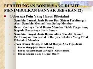 PERHITUNGAN BONUS YANG RUMIT MENIMBULKAN BANYAK JEBAKAN (2) Beberapa Poin Yang Harus Diketahui Semakin Banyak Jenis Bonus Dan Sistem Perhitungan Akan Semakin Menyulitkan Setiap Member Besar Kecilnya Total Bonus Member Tidak Tergantung Kepada Banyaknya Jenis Bonus Semakin Banyak Jenis Bonus Akan Semakin Rumit Perhitungan Dan Semakin Banyak Jebakan Yang Tidak Diketahui Member Jenis Bonus Di Sistem MLM Hanya Ada Tiga Jenis Bonus Mengajak ( Omzet Baru ) Bonus Perkembangan Jaringan ( Omzet Baru ) Bonus Belanja Ulang ( Repeat Order ) 