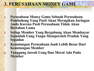 3. PERUSAHAAN MONEY GAME Perusahaan Money Game Sebuah Perusahaan Pembohong Yang Pasti Akan Merugikan Jaringan Anda Karena Pasti Perusahaan Tidak Akan Bertahan Lama Setiap Member Yang Bergabung Akan Membayar Sejumlah Uang Tanpa Memperoleh Pruduk Yang Sepadan Keuntungan Perusahaan Jauh Lebih Besar Dari Keuntungan Member Tanggung Jawab Uang Dan Moral Ada Pada Member 