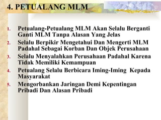 4. PETUALANG MLM Petualang-Petualang MLM Akan Selalu Berganti Ganti MLM Tanpa Alasan Yang Jelas Selalu Berpikir Mengetahui Dan Mengerti MLM Padahal Sebagai Korban Dan Objek Perusahaan Selalu Menyalahkan Perusahaan Padahal Karena Tidak Memiliki Kemampuan Petualang Selalu Berbicara Iming-Iming  Kepada Masyarakat Mengorbankan Jaringan Demi Kepentingan Pribadi Dan Alasan Pribadi 