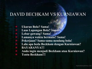 Ukuran Bola? Sama! Luas Lapangan Bola? Sama! Lebar gawang? Sama! Lamanya waktu bermain? Sama! Pekerjaan? Sama-sama nendang bola!  Lalu apa beda Beckham dengan Kurniawan?  BAYARANYA!!! Anda ingin menjadi Beckham atau Kurniawan?  Tentu Beckham!!! DAVID BECHKAM VS KURNIAWAN 