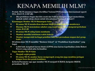 KENAPA MEMILIH MLM? Produk MLM umumnya bagus (Sertifikat Nasional POM maupun Internasional seperti FDA, HACCP, GMP dll) Jika produknya bagus dan kita cocok dan bahkan mungkin sangat memerlukan, apakah sudah cukup alasan untuk kita jalankan bisnisnya? Belum!!! Keuntungan Member MLM Dimanapun Sama Di semua MLM memberikan discount harga produk bagi para membernya Disemua MLM menemukan sahabat yang tanpa batas, tanpa mengenal perbedaan status, RAS dll Di semua MLM saling bantu membantu Member memiliki kebebasan waktu bekerja Member memperoleh berbagai pelatihan baik dari perusahaan mupun dari group leader Di kebanyakan MLM memiliki “Business School”  & “Pendidikan Kepribadian” yang bagus Lebih baik mengikuti kursus bisnis (LPPM) atau kursus kepribadian (John Robert Power) yang sudah jelas berkualitas Tugas Member MLM Sama  Menjadi wajah produk Di semua MLM, member harus memprospek orang dan juga membina jaringan dengan focus dan penuh komitmen Kriteria/Parameter apa agar member MLM menjadi SUBJEK daripada OBJEK perusahaan MLM? 