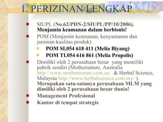 1. PERIZINAN LENGKAP SIUPL ( No.62/PDN-2/SIUPL/PP/10/2006).  Menjamin keamanan dalam berbisnis! POM (Menjamin keamanan, kenyamanan dan jaminan kualitas produk) POM SI.054 618 411 (Melia Biyang) POM TI.054 616 861 (Melia Propolis)  Dimiliki oleh 2 perusahaan besar  yang memiliki pabrik sendiri (Mothernature, Australia  http://www.mothernature.com.au/   & Herbal Science, Malaysia  http://www.herbalscience.com.my/  ).  Merupakan satu-satunya perusahaan MLM yang dimiliki oleh 2 perusahaan besar dunia! Management Profesional Kantor di tempat strategis 