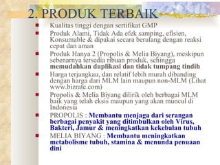2. PRODUK TERBAIK Kualitas tinggi dengan sertifikat GMP Produk Alami, Tidak Ada efek samping, efisien, Konsumable & dipakai secara berulang dengan reaksi cepat dan aman Produk Hanya 2 (Propolis & Melia Biyang), meskipun sebenarnya tersedia ribuan produk, sehingga  memudahkan duplikasi dan tidak tumpang tindih Harga terjangkau, dan relatif lebih murah dibanding dengan harga dari MLM lain maupun non-MLM (Lihat www.bizrate.com) Propolis & Melia Biyang dilirik oleh berbagai MLM baik yang telah eksis maupun yang akan muncul di Indonesia PROPOLIS :  Membantu menjaga dari serangan berbagai penyakit yang ditimbulkan oleh Virus, Bakteri, Jamur & meningkatkan kekebalan tubuh MELIA BIYANG :  Membantu meningkatkan metabolisme tubuh, stamina & menunda penuaan dini 