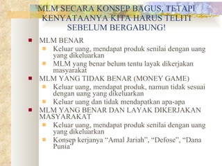 MLM SECARA KONSEP BAGUS, TETAPI KENYATAANYA KITA HARUS TELITI SEBELUM BERGABUNG! MLM BENAR Keluar uang, mendapat produk senilai dengan uang yang dikeluarkan MLM yang benar belum tentu layak dikerjakan masyarakat MLM YANG TIDAK BENAR (MONEY GAME) Keluar uang, mendapat produk, namun tidak sesuai dengan uang yang dikeluarkan Keluar uang dan tidak mendapatkan apa-apa MLM YANG BENAR DAN LAYAK DIKERJAKAN MASYARAKAT Keluar uang, mendapat produk senilai dengan uang yang dikeluarkan Konsep kerjanya “Amal Jariah”, “Defose”, “Dana Punia” 