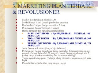 3. MARKETING PLAN TERBAIK & REVOLUSIONER Market Leader dalam bisnis MLM Modal hanya 1 kali (sekali pembelian produk) Kerja relatif ringan (hanya membina 2 tim) Pembayaran bonus Tercepat (Harian)  Bonus terbesar dan perusahaan tahan lama SATU UNIT BISNIS  : Rp 850,000/HARI,  MINIMAL 106 JT/BULAN TIGA UNIT BISNIS  : Rp 2,550,000/HARI, MINIMAL 309 JT/BULAN TUJUH UNIT BISNIS : Rp 5,950,000/HARI, MINIMAL 721 JT/BULAN Jenis Bonus sederhana (hanya 3 jenis bonus) Perhitungan Bonus Sederhana, tanpa peringkat & tanpa iming-iming reward (Omzet dalam MLM hanya 3, maka Bonus juga hanya ada 3 jenis), tanpa jebakan marketing dan transparansi tinggi Tanpa syarat tutup point (Belanja ulang otomatis, tanpa merogoh saku lagi) Probabilitas keberhasilan yang sangat tinggi 