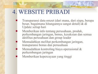 4. WEBSITE PRIBADI Transparansi data omzet (dari mana, dari siapa, berapa besar, bagaimana hitungannya sangat detail) & di Update setiap hari Memberikan info tentang perusahaan, produk, perkembangan jaringan, bonus, kesaksian dan semua aktifitas perusahaan dan group leader Memudahkan melihat perkembangan jaringan, transparansi bonus dan perusahaan Memudahkan kontroling biaya operasional & perkembangan jaringan Memberikan kepercayaan yang tinggi 