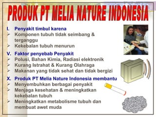 Penyakit timbul karena Komponen tubuh tidak seimbang & terganggu Kekebalan tubuh menurun Faktor penyebab Penyakit Polusi, Bahan Kimia, Radiasi elektronik Kurang Istrahat & Kurang Olahraga Makanan yang tidak sehat dan tidak bergizi Produk PT Melia Nature Indonesia membantu Menyembuhkan berbagai penyakit Menjaga kesehatan & meningkatkan kekebalan tubuh Meningkatkan metabolisme tubuh dan membuat awet muda PRODUK PT MELIA NATURE INDONESIA 