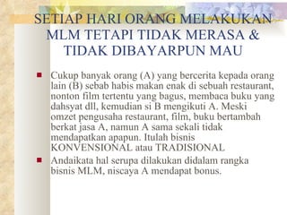 SETIAP HARI ORANG MELAKUKAN MLM TETAPI TIDAK MERASA & TIDAK DIBAYARPUN MAU Cukup banyak orang (A) yang bercerita kepada orang lain (B) sebab habis makan enak di sebuah restaurant, nonton film tertentu yang bagus, membaca buku yang dahsyat dll, kemudian si B mengikuti A. Meski omzet pengusaha restaurant, film, buku bertambah berkat jasa A, namun A sama sekali tidak mendapatkan apapun. Itulah bisnis KONVENSIONAL atau TRADISIONAL Andaikata hal serupa dilakukan didalam rangka bisnis MLM, niscaya A mendapat bonus. 
