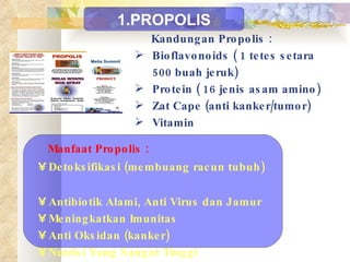 Kandungan Propolis : Bioflavonoids ( 1 tetes setara 500 buah jeruk) Protein ( 16 jenis asam amino) Zat Cape (anti kanker/tumor) Vitamin Manfaat Propolis : Detoksifikasi (membuang racun tubuh)  Antibiotik Alami, Anti Virus dan Jamur  Meningkatkan Imunitas  Anti Oksidan (kanker)  Nutrisi Yang Sangat Tinggi 1.PROPOLIS 