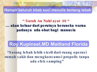 “  Surah An Nahl ayat  69 “ .... akan keluar dari perutnya beraneka warna  padanya  ada obat bagi  manusia “ Sarang lebah lebih steril dari ruang operasi rumah sakit dan mengkonsumsi propolis tanpa ada efek samping” Hampir seluruh kitab suci menulis tentang lebah Roy Kupinsel,MD Maitland Florida 