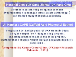 Pengaktifan sel kanker pada sel DNA manusia dapat dicegah sampai  50 % dengan 5 mg propolis, jika ditingkatkan menjadi 10 mg dosis propolis, pertumbuhan sel kanker dapat dicegah dilakukan dalam tes yang sama . (Comprehensive Cancer Center & Inst. Of Cancer Research Colombia – 1991) Uji Kanker : CAPE (Caffeid Acid Phenethyl Esther) Hospital Lien Yun Gang Jiansu (Dr. Fang Chu) Membantu pasien yang mengidap penyakit hyperlipidemia ( kandungan lemak dalam darah tinggi )  dan mampu mengobati penyakit jantung 