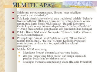 MLM ITU APA? Salah satu metode pemasaran, dimana “user sekaligus promotor dan distributor”  Pola kerja bisnis konvensional atau tradisional adalah “Belanja-Konsumi-Habis” (Belanja Konsumtif = Belanja berarti keluar uang), pola kerja bisnis MLM adalah “Belanja-Konsumsi-Cerita kepada orang lain-mendapat bonus” (Belanja Produktif = Orang mendapatkan penghasilan dengan melakukan belanja) Pelaku Bisnis NM adalah Networker/Network Builder (Bukan sales, bukan berjualan) Prinsip kerja: “Amal Jariah” (dalam Islam), “Dana Punia” (dalam Hindu Bali), “Defose” (Dalam Katholik/Protestan) maka income berdasarkan kerja pribadi dan seluruh jaringannya Melalui MLM seseorang  Mendapat Produk dengan kualitas yang bagus,  dengan Harga yang lebih murah dari harga sejenis di pasaran bebas atau setidaknya sama,  sekaligus mendapatkan peluang usaha (Belanja Produktif) 