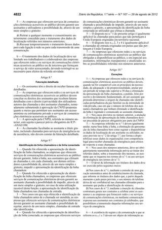 Diário da República, 1.ª série — N.º 167 — 29 de agosto de 2012

4822

5 — As empresas que oferecem serviços de comunicações eletrónicas acessíveis ao público devem garantir aos
assinantes e utilizadores a possibilidade de, através de um
meio simples e gratuito:
a) Retirar a qualquer momento o consentimento anteriormente concedido para o tratamento dos dados de
localização referidos nos números anteriores;
b) Recusar temporariamente o tratamento desses dados
para cada ligação à rede ou para cada transmissão de uma
comunicação.
6 — O tratamento dos dados de localização deve ser
limitado aos trabalhadores e colaboradores das empresas
que oferecem redes e ou serviços de comunicações eletrónicas acessíveis ao público ou de terceiros que forneçam
o serviço de valor acrescentado, devendo restringir-se ao
necessário para efeitos da referida atividade.

de comunicações eletrónicas devem garantir ao assinante
chamado a possibilidade de impedir, através de um meio
simples e gratuito, a apresentação da identificação da linha
conectada ao utilizador que efetua a chamada.
5 — O disposto no n.º 1 do presente artigo é igualmente
aplicável às chamadas para países que não pertençam à
União Europeia originadas em território nacional.
6 — O disposto nos n.os 2, 3 e 4 é igualmente aplicável
a chamadas de entrada originadas em países que não pertençam à União Europeia.
7 — As empresas que oferecem redes e ou serviços
de comunicações eletrónicas acessíveis ao público são
obrigadas a disponibilizar ao público, e em especial aos
assinantes, informações transparentes e atualizadas sobre as possibilidades referidas nos números anteriores.
Artigo 10.º
Exceções

Artigo 8.º

1 — As empresas que oferecem redes e ou serviços de
comunicações eletrónicas acessíveis ao público devem,
quando tal for compatível com os princípios da necessi1 — Os assinantes têm o direito de receber faturas não dade, da adequação e da proporcionalidade, anular por
detalhadas.
um período de tempo não superior a 30 dias a eliminação
2 — As empresas que oferecem redes e ou serviços de da apresentação da linha chamadora, a pedido, feito por
comunicações eletrónicas acessíveis ao público devem
escrito e devidamente fundamentado, de um assinante que
conciliar os direitos dos assinantes que recebem faturas
pretenda determinar a origem de chamadas não identifidetalhadas com o direito à privacidade dos utilizadores
cadas perturbadoras da paz familiar ou da intimidade da
autores das chamadas e dos assinantes chamados, nomevida privada, caso em que o número de telefone dos assiadamente submetendo à aprovação da CNPD propostas
nantes chamadores que tenham eliminado a identificação
quanto a meios que permitam aos assinantes um acesso
da linha é registado e comunicado ao assinante chamado.
anónimo ou estritamente privado a serviços de comunica2 — Nos casos previstos no número anterior, a anulação
ções eletrónicas acessíveis ao público.
da eliminação da apresentação da linha chamadora deve
3 — A aprovação pela CNPD, referida no número anser precedida de parecer obrigatório por parte da CNPD.
terior, está sujeita a parecer prévio obrigatório do ICP3 — As empresas referidas no n.º 1 devem igualmente
-ANACOM.
anular, numa base linha a linha, a eliminação da apresenta4 — As chamadas facultadas ao assinante a título gração da linha chamadora bem como registar e disponibilizar
tuito, incluindo chamadas para serviços de emergência ou os dados de localização de um assinante ou utilizador, no
de assistência, não devem constar da faturação detalhada. caso previsto no n.º 2 do artigo 7.º, por forma a disponibilizar esses dados às organizações com competência
Artigo 9.º
legal para receber chamadas de emergência para efeitos
Identificação da linha chamadora e da linha conectada de resposta a essas chamadas.
4 — Nos casos dos números anteriores, deve ser obri1 — Quando for oferecida a apresentação da identigatoriamente transmitida informação prévia ao titular dos
ficação da linha chamadora, as empresas que oferecem
referidos dados, sobre a transmissão dos mesmos, ao assiserviços de comunicações eletrónicas acessíveis ao público nante que os requereu nos termos do n.º 1 ou aos serviços
devem garantir, linha a linha, aos assinantes que efetuam
de emergência nos termos do n.º 3.
as chamadas e, em cada chamada, aos demais utiliza5 — O dever de informação aos titulares dos dados deve
dores a possibilidade de, através de um meio simples e
ser exercido pelos seguintes meios:
Faturação detalhada

gratuito, impedir a apresentação da identificação da linha
chamadora.
2 — Quando for oferecida a apresentação da identificação da linha chamadora, as empresas que oferecem
serviços de comunicações eletrónicas devem garantir ao
assinante chamado a possibilidade de impedir, através de
um meio simples e gratuito, no caso de uma utilização
razoável desta função, a apresentação da identificação da
linha chamadora nas chamadas de entrada.
3 — Nos casos em que seja oferecida a identificação da
linha chamadora antes de a chamada ser atendida, as empresas que oferecem serviços de comunicações eletrónicas
devem garantir ao assinante chamado a possibilidade de
rejeitar, através de um meio simples, chamadas de entrada
não identificadas.
4 — Quando for oferecida a apresentação da identificação da linha conectada, as empresas que oferecem serviços

a) Nos casos do n.º 1, mediante a emissão de uma gravação automática antes do estabelecimento da chamada,
que informe os titulares dos dados que, a partir daquele
momento e pelo prazo previsto, o seu número de telefone
deixa de ser confidencial nas chamadas efetuadas para o
assinante que pediu a identificação do número;
b) Nos casos do n.º 3, mediante a inserção de cláusulas
contratuais gerais nos contratos a celebrar entre os assinantes e as empresas que fornecem redes e ou serviços
de comunicações eletrónicas, ou mediante comunicação
expressa aos assinantes nos contratos já celebrados, que
possibilitem a transmissão daquelas informações aos serviços de emergência.
6 — A existência do registo e da comunicação a que se
referem os n.os 1 e 3 devem ser objeto de informação ao

 