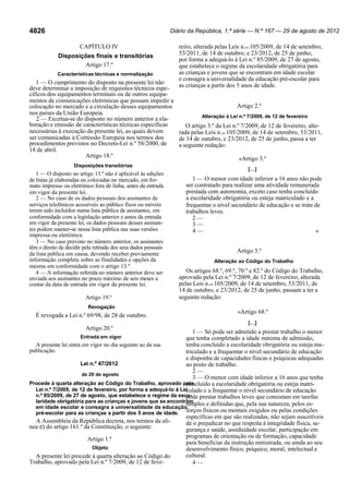 Diário da República, 1.ª série — N.º 167 — 29 de agosto de 2012

4826
CAPÍTULO IV
Disposições finais e transitórias
Artigo 17.º
Características técnicas e normalização

reiro, alterada pelas Leis n.os 105/2009, de 14 de setembro,
53/2011, de 14 de outubro, e 23/2012, de 25 de junho,
por forma a adequá-lo à Lei n.º 85/2009, de 27 de agosto,
que estabelece o regime da escolaridade obrigatória para
as crianças e jovens que se encontram em idade escolar
e consagra a universalidade da educação pré-escolar para
as crianças a partir dos 5 anos de idade.

1 — O cumprimento do disposto na presente lei não
deve determinar a imposição de requisitos técnicos específicos dos equipamentos terminais ou de outros equipamentos de comunicações eletrónicas que possam impedir a
Artigo 2.º
colocação no mercado e a circulação desses equipamentos
nos países da União Europeia.
Alteração à Lei n.º 7/2009, de 12 de fevereiro
2 — Excetua-se do disposto no número anterior a elaboração e emissão de características técnicas específicas
O artigo 3.º da Lei n.º 7/2009, de 12 de fevereiro, altenecessárias à execução da presente lei, as quais devem
rada pelas Leis n.os 105/2009, de 14 de setembro, 53/2011,
ser comunicadas à Comissão Europeia nos termos dos
de 14 de outubro, e 23/2012, de 25 de junho, passa a ter
procedimentos previstos no Decreto-Lei n.º 58/2000, de
a seguinte redação:
18 de abril.
Artigo 18.º
«Artigo 3.º
Disposições transitórias

1 — O disposto no artigo 13.º não é aplicável às edições
de listas já elaboradas ou colocadas no mercado, em formato impresso ou eletrónico fora de linha, antes da entrada
em vigor da presente lei.
2 — No caso de os dados pessoais dos assinantes de
serviços telefónicos acessíveis ao público fixos ou móveis
terem sido incluídos numa lista pública de assinantes, em
conformidade com a legislação anterior e antes da entrada
em vigor da presente lei, os dados pessoais desses assinantes podem manter-se nessa lista pública nas suas versões
impressa ou eletrónica.
3 — No caso previsto no número anterior, os assinantes
têm o direito de decidir pela retirada dos seus dados pessoais
da lista pública em causa, devendo receber previamente
informação completa sobre as finalidades e opções da
mesma em conformidade com o artigo 13.º
4 — A informação referida no número anterior deve ser
enviada aos assinantes no prazo máximo de seis meses a
contar da data de entrada em vigor da presente lei.

Artigo 19.º
Revogação

É revogada a Lei n.º 69/98, de 28 de outubro.

[…]

1 — O menor com idade inferior a 16 anos não pode
ser contratado para realizar uma atividade remunerada
prestada com autonomia, exceto caso tenha concluído
a escolaridade obrigatória ou esteja matriculado e a
frequentar o nível secundário de educação e se trate de
trabalhos leves.
2—
3—
4—
»

Artigo 3.º
Alteração ao Código do Trabalho

Os artigos 68.º, 69.º, 70.º e 82.º do Código do Trabalho,
aprovado pela Lei n.º 7/2009, de 12 de fevereiro, alterada
pelas Leis n.os 105/2009, de 14 de setembro, 53/2011, de
14 de outubro, e 23/2012, de 25 de junho, passam a ter a
seguinte redação:

«Artigo 68.º
[…]

Artigo 20.º

1 — Só pode ser admitido a prestar trabalho o menor
que tenha completado a idade mínima de admissão,
tenha concluído a escolaridade obrigatória ou esteja maA presente lei entra em vigor no dia seguinte ao da sua
publicação.
triculado e a frequentar o nível secundário de educação
e disponha de capacidades físicas e psíquicas adequadas
Lei n.º 47/2012
ao posto de trabalho.
2—
de 29 de agosto
3 — O menor com idade inferior a 16 anos que tenha
Procede à quarta alteração ao Código do Trabalho, aprovado pela
concluído a escolaridade obrigatória ou esteja matriLei n.º 7/2009, de 12 de fevereiro, por forma a adequá-lo à Lei
culado e a frequentar o nível secundário de educação
n.º 85/2009, de 27 de agosto, que estabelece o regime da esco- prestar trabalhos leves que consistam em tarefas
pode
laridade obrigatória para as crianças e jovens que se encontram
simples e definidas que, pela sua natureza, pelos esem idade escolar e consagra a universalidade da educação
pré-escolar para as crianças a partir dos 5 anos de idade. forços físicos ou mentais exigidos ou pelas condições
específicas em que são realizadas, não sejam suscetíveis
A Assembleia da República decreta, nos termos da alíde o prejudicar no que respeita à integridade física, senea c) do artigo 161.º da Constituição, o seguinte:
gurança e saúde, assiduidade escolar, participação em
programas de orientação ou de formação, capacidade
Artigo 1.º
para beneficiar da instrução ministrada, ou ainda ao seu
Objeto
desenvolvimento físico, psíquico, moral, intelectual e
cultural.
A presente lei procede à quarta alteração ao Código do
Trabalho, aprovado pela Lei n.º 7/2009, de 12 de feve4—
Entrada em vigor

 