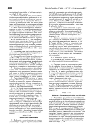 Diário da República, 1.ª série — N.º 167 — 29 de agosto de 2012

4816
demora injustificada, notificar a CNPD da ocorrência
de violação de dados pessoais.
2 — Quando a violação de dados pessoais referida
no número anterior possa afetar negativamente os dados pessoais do assinante ou utilizador, as empresas
que oferecem serviços de comunicações eletrónicas
acessíveis ao público devem ainda, sem demora injustificada, notificar a violação ao assinante ou ao utilizador,
para que estes possam tomar as precauções necessárias.
3 — Uma violação de dados pessoais afeta negativamente os dados ou a privacidade do assinante ou
utilizador sempre que possa resultar, designadamente,
em usurpação ou fraude de identidade, danos físicos,
humilhação significativa ou danos para a reputação,
quando associados à prestação e utilização de serviços de comunicações eletrónicas acessíveis ao público.
4 — O regime previsto no n.º 2 não se aplica nos
casos em que as empresas que oferecem serviços de
comunicações eletrónicas acessíveis ao público comprovem perante a CNPD, e esta reconheça, que adotaram as medidas tecnológicas de proteção adequadas e
que essas medidas foram aplicadas aos dados a que a
violação diz respeito.
5 — As medidas a que se refere o número anterior
devem tornar os dados incompreensíveis para todas as
pessoas não autorizadas a aceder-lhes.
6 — Sem prejuízo da obrigação de notificação a que
se refere o n.º 2, quando a empresa que oferece serviços de comunicações eletrónicas acessíveis ao público
não tiver ainda notificado a violação de dados pessoais
ao assinante ou ao utilizador, a CNPD pode exigir a
realização da mesma notificação, tendo em conta a probabilidade de efeitos adversos decorrentes da violação.
7 — Constituem elementos mínimos da notificação
a que se refere o n.º 2 a identificação da natureza da
violação dos dados pessoais e dos pontos de contato
onde possam ser obtidas informações complementares,
bem como a recomendação de medidas destinadas a
limitar eventuais efeitos adversos da referida violação.
8 — Na notificação à CNPD prevista no n.º 1, a empresa que oferece serviços de comunicações eletrónicas
acessíveis ao público deve, além dos elementos constantes do número anterior, indicar as consequências da
violação de dados pessoais e as medidas por si propostas
ou tomadas para fazer face à violação.
9 — A CNPD pode, em conformidade com as decisões da Comissão Europeia, emitir orientações ou
instruções sobre as circunstâncias em que as empresas
que oferecem serviços de comunicações eletrónicas
acessíveis ao público estão obrigadas a notificar a violação de dados pessoais, bem como sobre a forma e o
procedimento aplicáveis a essas notificações.
10 — Para a verificação, pela CNPD, do cumprimento das obrigações estabelecidas no presente artigo,
as empresas que oferecem serviços de comunicações
eletrónicas acessíveis ao público devem constituir e
manter um registo das situações de violação de dados
pessoais, com indicação dos factos que lhes dizem respeito, dos seus efeitos e das medidas adotadas, incluindo
as notificações efetuadas e as medidas de reparação
tomadas.
Artigo 13.º-A
Comunicações não solicitadas

1 — Está sujeito a consentimento prévio expresso
do assinante que seja pessoa singular, ou do utilizador,

o envio de comunicações não solicitadas para fins de
marketing direto, designadamente através da utilização
de sistemas automatizados de chamada e comunicação
que não dependam da intervenção humana (aparelhos de
chamada automática), de aparelhos de telecópia ou de
correio eletrónico, incluindo SMS (serviços de mensagens curtas), EMS (serviços de mensagens melhoradas)
MMS (serviços de mensagem multimédia) e outros tipos
de aplicações similares.
2 — O disposto no número anterior não se aplica
aos assinantes que sejam pessoas coletivas, sendo permitidas as comunicações não solicitadas para fins de
marketing direto até que os assinantes recusem futuras
comunicações e se inscrevam na lista prevista no n.º 2
do artigo 13.º-B.
3 — O disposto nos números anteriores não impede
que o fornecedor de determinado produto ou serviço
que tenha obtido dos seus clientes, nos termos da Lei
de Proteção de Dados Pessoais, no contexto da venda
de um produto ou serviço, as respetivas coordenadas
eletrónicas de contacto, possa utilizá-las para fins de
marketing direto dos seus próprios produtos ou serviços
análogos aos transacionados, desde que garanta aos
clientes em causa, clara e explicitamente, a possibilidade
de recusarem, de forma gratuita e fácil, a utilização de
tais coordenadas:
a) No momento da respetiva recolha; e
b) Por ocasião de cada mensagem, quando o cliente
não tenha recusado inicialmente essa utilização.
4 — É proibido o envio de correio eletrónico para
fins de marketing direto, ocultando ou dissimulando
a identidade da pessoa em nome de quem é efetuada a
comunicação, em violação do artigo 21.º do Decreto-Lei
n.º 7/2004, de 7 de janeiro, sem a indicação de um meio
de contacto válido para o qual o destinatário possa enviar
um pedido para pôr termo a essas comunicações, ou que
incentive os destinatários a visitar sítios na Internet que
violem o disposto no referido artigo.
5 — Para tutela dos interesses dos seus clientes, como
parte dos respetivos interesses comerciais, os prestadores de serviços de comunicações eletrónicas acessíveis
ao público têm legitimidade para propor ações judiciais
contra o autor do incumprimento de qualquer das disposições constantes do presente artigo, bem como do
artigo 13.º-B.
Artigo 13.º-B
Listas para efeitos de comunicações não solicitadas

1 — Às entidades que promovam o envio de comunicações para fins de marketing direto, designadamente
através da utilização de sistemas automatizados de chamada e comunicação que não dependam da intervenção
humana (aparelhos de chamada automática), de aparelhos de telecópia ou de correio eletrónico, incluindo
SMS (serviços de mensagens curtas), EMS (serviços de
mensagens melhoradas) MMS (serviços de mensagem
multimédia) e outros tipos de aplicações similares, cabe
manter, por si ou por organismos que as representem,
uma lista atualizada de pessoas que manifestaram expressamente e de forma gratuita o consentimento para
a receção deste tipo de comunicações, bem como dos
clientes que não se opuseram à sua receção ao abrigo
do n.º 3 do artigo 13.º-A.

 