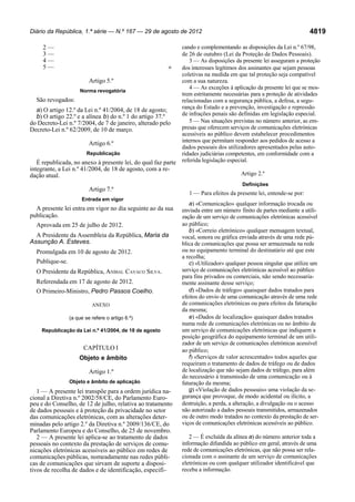 Diário da República, 1.ª série — N.º 167 — 29 de agosto de 2012

2—
3—
4—
5—

»
Artigo 5.º
Norma revogatória

São revogados:
a) O artigo 12.º da Lei n.º 41/2004, de 18 de agosto;
b) O artigo 22.º e a alínea b) do n.º 1 do artigo 37.º
do Decreto-Lei n.º 7/2004, de 7 de janeiro, alterado pelo
Decreto-Lei n.º 62/2009, de 10 de março.
Artigo 6.º
Republicação

É republicada, no anexo à presente lei, do qual faz parte
integrante, a Lei n.º 41/2004, de 18 de agosto, com a redação atual.

Artigo 7.º
Entrada em vigor

A presente lei entra em vigor no dia seguinte ao da sua
publicação.
Aprovada em 25 de julho de 2012.
A Presidente da Assembleia da República, Maria da
Assunção A. Esteves.
Promulgada em 10 de agosto de 2012.
Publique-se.
O Presidente da República, ANÍBAL CAVACO SILVA.
Referendada em 17 de agosto de 2012.
O Primeiro-Ministro, Pedro Passos Coelho.
ANEXO
(a que se refere o artigo 6.º)

Republicação da Lei n.º 41/2004, de 18 de agosto

CAPÍTULO I
Objeto e âmbito
Artigo 1.º
Objeto e âmbito de aplicação

1 — A presente lei transpõe para a ordem jurídica nacional a Diretiva n.º 2002/58/CE, do Parlamento Europeu e do Conselho, de 12 de julho, relativa ao tratamento
de dados pessoais e à proteção da privacidade no setor
das comunicações eletrónicas, com as alterações determinadas pelo artigo 2.º da Diretiva n.º 2009/136/CE, do
Parlamento Europeu e do Conselho, de 25 de novembro.
2 — A presente lei aplica-se ao tratamento de dados
pessoais no contexto da prestação de serviços de comunicações eletrónicas acessíveis ao público em redes de
comunicações públicas, nomeadamente nas redes públicas de comunicações que sirvam de suporte a dispositivos de recolha de dados e de identificação, especifi-

4819

cando e complementando as disposições da Lei n.º 67/98,
de 26 de outubro (Lei da Proteção de Dados Pessoais).
3 — As disposições da presente lei asseguram a proteção
dos interesses legítimos dos assinantes que sejam pessoas
coletivas na medida em que tal proteção seja compatível
com a sua natureza.
4 — As exceções à aplicação da presente lei que se mostrem estritamente necessárias para a proteção de atividades
relacionadas com a segurança pública, a defesa, a segurança do Estado e a prevenção, investigação e repressão
de infrações penais são definidas em legislação especial.
5 — Nas situações previstas no número anterior, as empresas que oferecem serviços de comunicações eletrónicas
acessíveis ao público devem estabelecer procedimentos
internos que permitam responder aos pedidos de acesso a
dados pessoais dos utilizadores apresentados pelas autoridades judiciárias competentes, em conformidade com a
referida legislação especial.
Artigo 2.º
Definições

1 — Para efeitos da presente lei, entende-se por:

a) «Comunicação» qualquer informação trocada ou
enviada entre um número finito de partes mediante a utilização de um serviço de comunicações eletrónicas acessível
ao público;
b) «Correio eletrónico» qualquer mensagem textual,
vocal, sonora ou gráfica enviada através de uma rede pública de comunicações que possa ser armazenada na rede
ou no equipamento terminal do destinatário até que este
a recolha;
c) «Utilizador» qualquer pessoa singular que utilize um
serviço de comunicações eletrónicas acessível ao público
para fins privados ou comerciais, não sendo necessariamente assinante desse serviço;
d) «Dados de tráfego» quaisquer dados tratados para
efeitos do envio de uma comunicação através de uma rede
de comunicações eletrónicas ou para efeitos da faturação
da mesma;
e) «Dados de localização» quaisquer dados tratados
numa rede de comunicações eletrónicas ou no âmbito de
um serviço de comunicações eletrónicas que indiquem a
posição geográfica do equipamento terminal de um utilizador de um serviço de comunicações eletrónicas acessível
ao público;
f) «Serviços de valor acrescentado» todos aqueles que
requeiram o tratamento de dados de tráfego ou de dados
de localização que não sejam dados de tráfego, para além
do necessário à transmissão de uma comunicação ou à
faturação da mesma;
g) «Violação de dados pessoais» uma violação da segurança que provoque, de modo acidental ou ilícito, a
destruição, a perda, a alteração, a divulgação ou o acesso
não autorizado a dados pessoais transmitidos, armazenados
ou de outro modo tratados no contexto da prestação de serviços de comunicações eletrónicas acessíveis ao público.
2 — É excluída da alínea a) do número anterior toda a
informação difundida ao público em geral, através de uma
rede de comunicações eletrónicas, que não possa ser relacionada com o assinante de um serviço de comunicações
eletrónicas ou com qualquer utilizador identificável que
receba a informação.

 