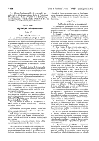 Diário da República, 1.ª série — N.º 167 — 29 de agosto de 2012

4820

3 — Salvo definição específica da presente lei, são
aplicáveis as definições constantes da Lei de Proteção de
Dados Pessoais e da Lei n.º 5/2004, de 10 de fevereiro,
na redação que lhe foi dada pela Lei n.º 51/2011, de 13 de
setembro (Lei das Comunicações Eletrónicas).

existência do risco e, sempre que o risco se situe fora do
âmbito das medidas a tomar pelo prestador do serviço, das
soluções possíveis para evitá-lo e dos custos prováveis daí
decorrentes.
Artigo 3.º-A
Notificação de violação de dados pessoais

CAPÍTULO II
Segurança e confidencialidade
Artigo 3.º
Segurança do processamento

1 — As empresas que oferecem serviços de comunicações eletrónicas acessíveis ao público devem adotar as
medidas técnicas e organizacionais adequadas para garantir
a segurança dos seus serviços, se necessário, no que respeita à segurança de rede, em conjunto com o fornecedor
da rede pública de comunicações.
2 — O fornecedor de rede pública de comunicações
que sirva de suporte a serviços de comunicações eletrónicas acessíveis ao público, prestados por outra empresa
deve satisfazer os pedidos que esta lhe apresente e que
sejam necessários para o cumprimento do regime fixado
na presente lei.
3 — As medidas referidas no n.º 1 devem ser adequadas à prevenção dos riscos existentes, tendo em conta a
proporcionalidade dos custos da sua aplicação e o estado
da evolução tecnológica.
4 — O ICP — Autoridade Nacional de Comunicações
(ICP-ANACOM) deve emitir recomendações sobre as
melhores práticas relativas ao nível de segurança que essas
medidas devem alcançar.
5 — O ICP-ANACOM deve, diretamente ou através de
entidade independente, auditar as medidas adotadas nos
termos dos números anteriores.
6 — O ICP-ANACOM deve estabelecer o plano dessas
auditorias, de modo a abranger, nomeadamente, a determinação dos procedimentos e normas de referência a aplicar-lhes e os requisitos exigíveis aos auditores.
7 — Pode ainda o ICP-ANACOM, ou uma entidade
independente por si designada, realizar auditorias de segurança extraordinárias.
8 — Para efeitos da aplicação dos n.os 4 a 7 do presente artigo, caso estejam em causa medidas que possam
envolver matérias de proteção de dados pessoais, deve o
ICP-ANACOM solicitar parecer à Comissão Nacional de
Protecção de Dados (CNPD).
9 — Sem prejuízo do disposto na Lei da Proteção de
Dados Pessoais, as medidas referidas nos n.os 1 a 3 devem,
no mínimo, incluir:
a) Medidas que assegurem que somente o pessoal autorizado possa ter acesso aos dados pessoais, e apenas para
fins legalmente autorizados;
b) A proteção dos dados pessoais transmitidos, armazenados ou de outro modo tratados, contra a destruição, a
perda, a alteração, a divulgação ou o acesso não autorizados
ou acidentais;
c) Medidas que assegurem a aplicação de uma política
de segurança no tratamento dos dados pessoais.

10 — Em caso de risco especial de violação da segurança da rede, as empresas que oferecem serviços de
comunicações eletrónicas acessíveis ao público devem
informar gratuitamente os assinantes desses serviços da

1 — As empresas que oferecem serviços de comunicações eletrónicas acessíveis ao público devem, sem demora
injustificada, notificar a CNPD da ocorrência de violação
de dados pessoais.
2 — Quando a violação de dados pessoais referida no
número anterior possa afetar negativamente os dados pessoais do assinante ou utilizador, as empresas que oferecem
serviços de comunicações eletrónicas acessíveis ao público
devem ainda, sem demora injustificada, notificar a violação
ao assinante ou ao utilizador, para que estes possam tomar
as precauções necessárias.
3 — Uma violação de dados pessoais afeta negativamente os dados ou a privacidade do assinante ou utilizador
sempre que possa resultar, designadamente, em usurpação
ou fraude de identidade, danos físicos, humilhação significativa ou danos para a reputação, quando associados à
prestação e utilização de serviços de comunicações eletrónicas acessíveis ao público.
4 — O regime previsto no n.º 2 não se aplica nos casos
em que as empresas que oferecem serviços de comunicações eletrónicas acessíveis ao público comprovem perante a CNPD, e esta reconheça, que adotaram as medidas
tecnológicas de proteção adequadas e que essas medidas
foram aplicadas aos dados a que a violação diz respeito.
5 — As medidas a que se refere o número anterior devem tornar os dados incompreensíveis para todas as pessoas não autorizadas a aceder-lhes.
6 — Sem prejuízo da obrigação de notificação a que
se refere o n.º 2, quando a empresa que oferece serviços
de comunicações eletrónicas acessíveis ao público não
tiver ainda notificado a violação de dados pessoais ao assinante ou ao utilizador, a CNPD pode exigir a realização
da mesma notificação, tendo em conta a probabilidade de
efeitos adversos decorrentes da violação.
7 — Constituem elementos mínimos da notificação a
que se refere o n.º 2 a identificação da natureza da violação
dos dados pessoais e dos pontos de contato onde possam
ser obtidas informações complementares, bem como a
recomendação de medidas destinadas a limitar eventuais
efeitos adversos da referida violação.
8 — Na notificação à CNPD prevista no n.º 1, a empresa
que oferece serviços de comunicações eletrónicas acessíveis ao público deve, além dos elementos constantes do
número anterior, indicar as consequências da violação de
dados pessoais e as medidas por si propostas ou tomadas
para fazer face à violação.
9 — A CNPD pode, em conformidade com as decisões
da Comissão Europeia, emitir orientações ou instruções
sobre as circunstâncias em que as empresas que oferecem
serviços de comunicações eletrónicas acessíveis ao público
estão obrigadas a notificar a violação de dados pessoais,
bem como sobre a forma e o procedimento aplicáveis a
essas notificações.
10 — Para a verificação, pela CNPD, do cumprimento
das obrigações estabelecidas no presente artigo, as empresas que oferecem serviços de comunicações eletrónicas
acessíveis ao público devem constituir e manter um registo
das situações de violação de dados pessoais, com indicação

 