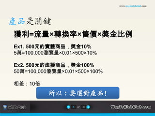 www.waytorichclub.com產品是關鍵獲利=流量×轉換率×售價×獎金比例Ex1. 500元的實體商品，獎金10%5萬=100,000瀏覽量×0.01×500×10%Ex2. 500元的虛擬商品，獎金100%50萬=100,000瀏覽量×0.01×500×100%相差：10倍所以：要選對產品!5of23