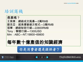www.waytorichclub.com培訓商機羨慕嗎？王紫傑：網絡成交風暴---3萬RMB劉克亞：超高價營銷方程式---3萬RMB張輝：網絡秘密行銷---22800RMBTony：聯盟行銷---1300USDMm：ABC---NT.19800~69800每年數十億產值的知識經濟你是消費者還是提供者？7of23