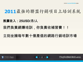 www.waytorichclub.com




2011最強的聯盟行銷項目上培訓系統
推廣收入：25USD/月/人

我們負責網賺培訓，你負責收補習費！！

立刻坐擁每年數十億產值的網路行銷培訓市場




                 13 of   23
 
