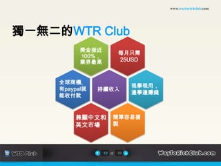www.waytorichclub.com




獨一無二的WTR Club
           獎金接近
                           每月只需
           100%，
           業界最高            25USD



     全球商機,
                                現學現用，
     有paypal就   持續收入
                                邊學邊賺錢
     能收付款



         兼顧中文和         簡單容易複
         英文市場          製




                   12 of   23
 