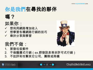 www.waytorichclub.com



你是我們在尋找的夥伴
嗎？
如果你：
 想利用網路增加收入
 想學習各種網路行銷的技巧
 樂於分享與學習

我們不做：
1. 禁發垃圾郵件
2. 不做騷擾式行銷（ex.群發訊息等非許可式行銷）
3. 不批評和攻擊其它公司、團隊或商機

              21 of   23
 