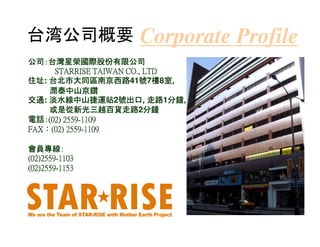 台湾公司概要                 Corporate Profile
公司：台灣星榮國際股份
公司：台灣星榮國際股份有限公司
                     CO.,
     STARRISE TAIWAN CO., LTD
住址: 台北市大同區南京西路41號 樓 室
住址 台北市大同區南京西路 號7樓8室,
    潤泰中山京鑽
交通: 淡水線中山捷運站2號出口 走路1分鐘
                   號出口,
交通 淡水線中山捷運站 號出口 走路 分鐘         分鐘,
    或是從新光三越百貨走路2分鐘
    或是從新光三越百貨走路 分鐘
電話：
電話：(02) 2559-1109
        2559-
FAX：     2559-
FAX：(02) 2559-1109

會員專線：
會員專線：
(02)2559-
(02)2559-1103
(02)2559-
(02)2559-1153