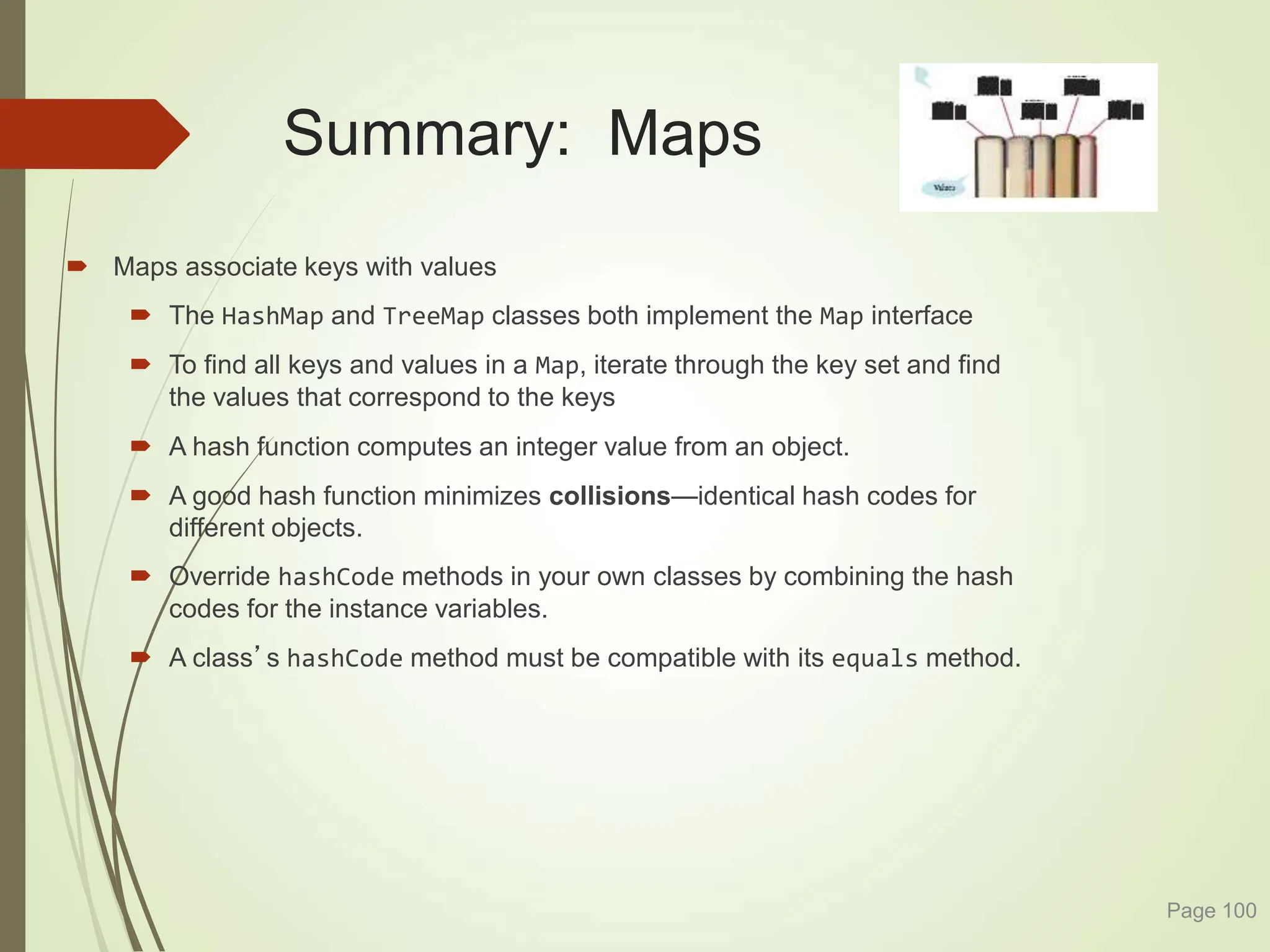 Summary: Maps
 Maps associate keys with values
 The HashMap and TreeMap classes both implement the Map interface
 To find all keys and values in a Map, iterate through the key set and find
the values that correspond to the keys
 A hash function computes an integer value from an object.
 A good hash function minimizes collisions—identical hash codes for
different objects.
 Override hashCode methods in your own classes by combining the hash
codes for the instance variables.
 A class’s hashCode method must be compatible with its equals method.
Page 100
 