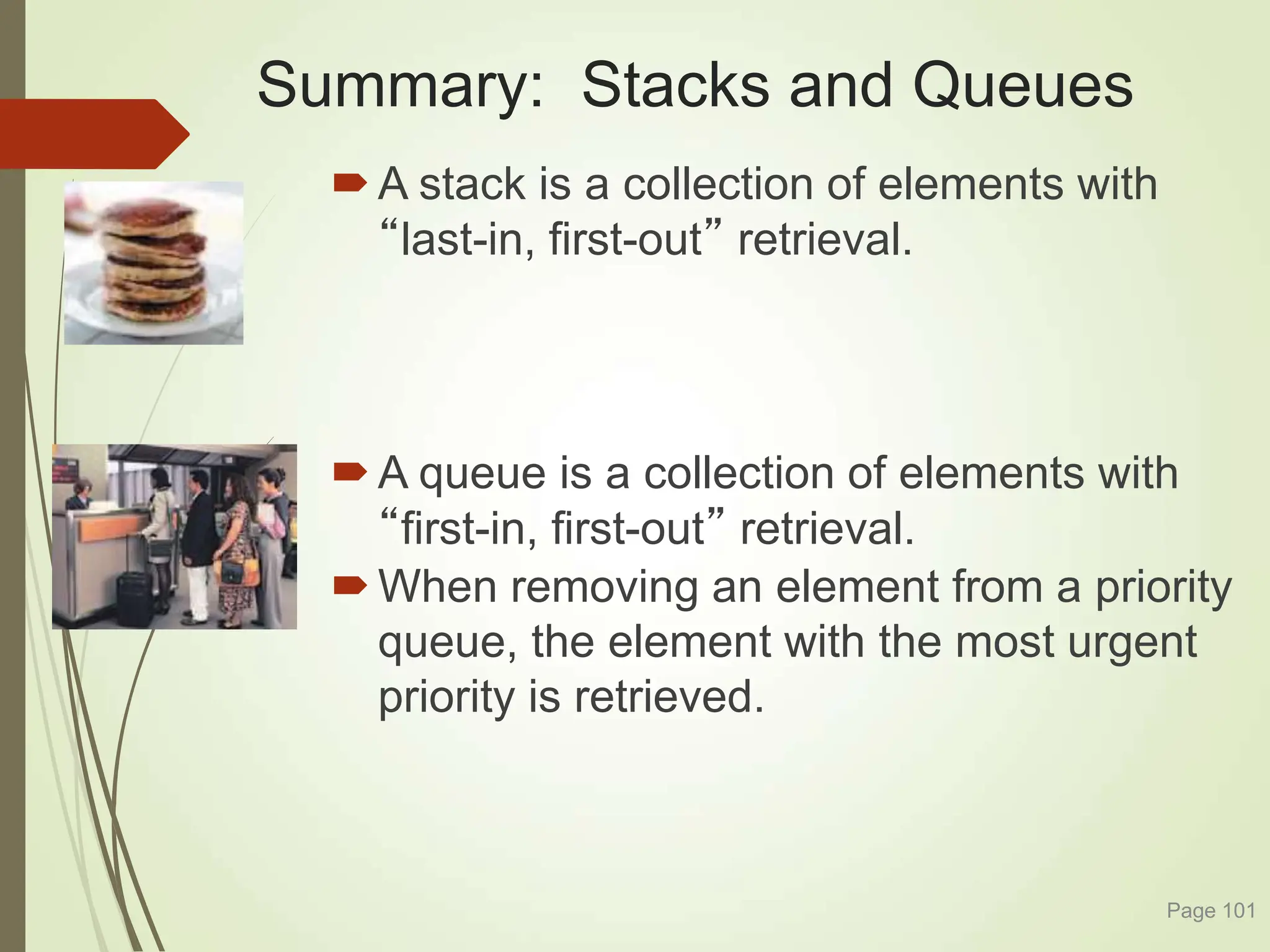 Summary: Stacks and Queues
A stack is a collection of elements with
“last-in, first-out” retrieval.
A queue is a collection of elements with
“first-in, first-out” retrieval.
When removing an element from a priority
queue, the element with the most urgent
priority is retrieved.
Page 101
 