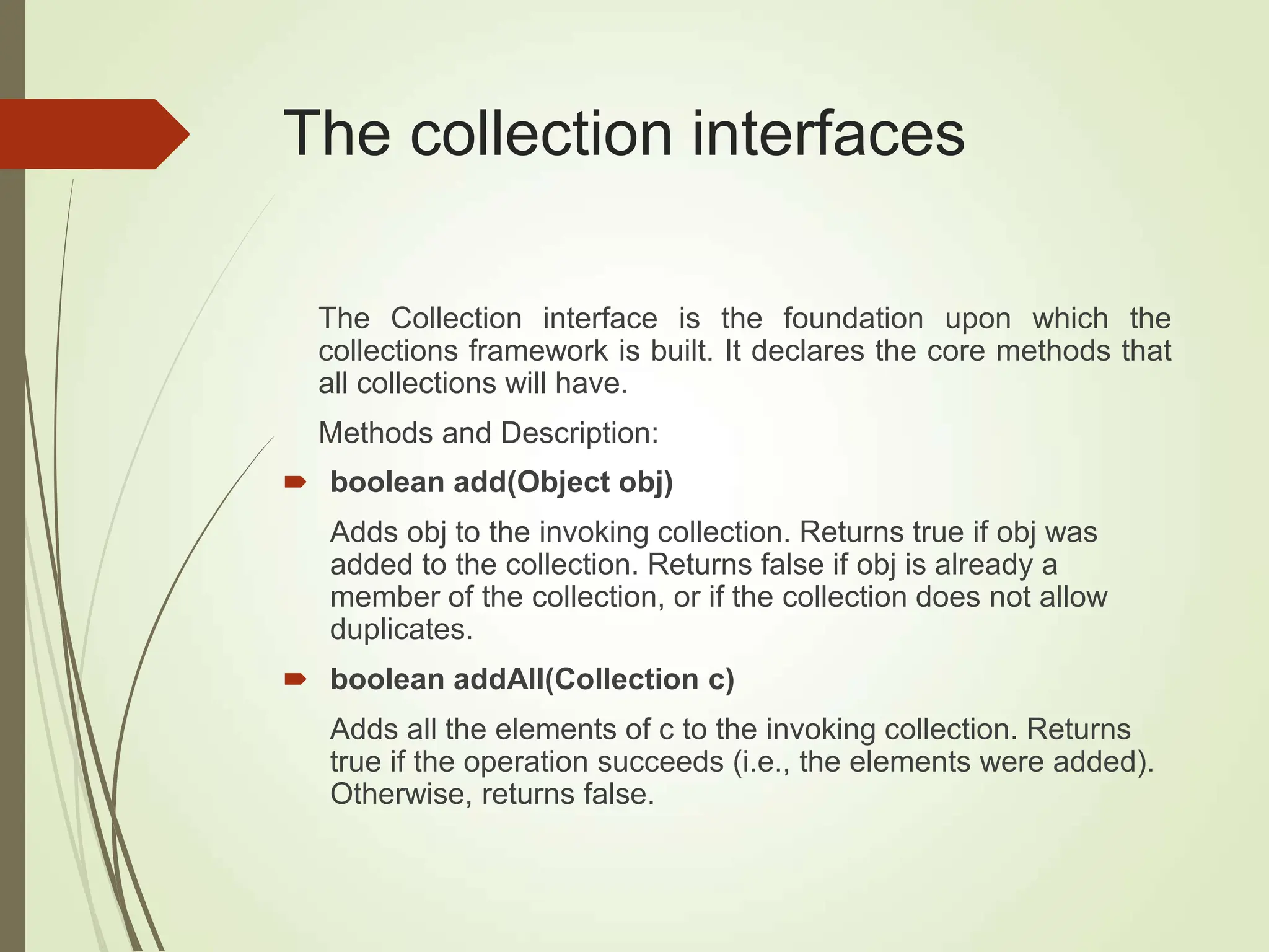 The collection interfaces
The Collection interface is the foundation upon which the
collections framework is built. It declares the core methods that
all collections will have.
Methods and Description:
 boolean add(Object obj)
Adds obj to the invoking collection. Returns true if obj was
added to the collection. Returns false if obj is already a
member of the collection, or if the collection does not allow
duplicates.
 boolean addAll(Collection c)
Adds all the elements of c to the invoking collection. Returns
true if the operation succeeds (i.e., the elements were added).
Otherwise, returns false.
 