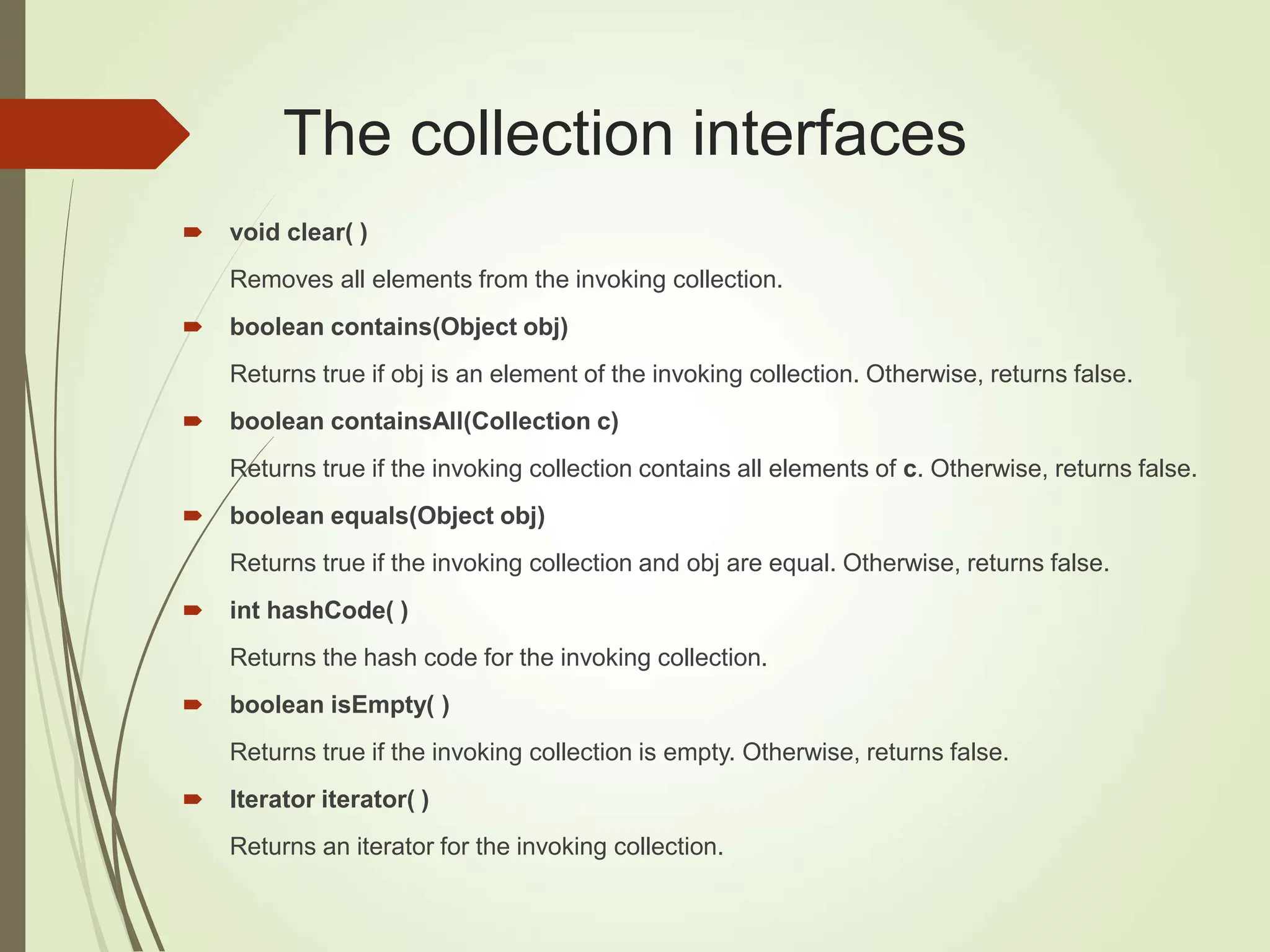 The collection interfaces
 void clear( )
Removes all elements from the invoking collection.
 boolean contains(Object obj)
Returns true if obj is an element of the invoking collection. Otherwise, returns false.
 boolean containsAll(Collection c)
Returns true if the invoking collection contains all elements of c. Otherwise, returns false.
 boolean equals(Object obj)
Returns true if the invoking collection and obj are equal. Otherwise, returns false.
 int hashCode( )
Returns the hash code for the invoking collection.
 boolean isEmpty( )
Returns true if the invoking collection is empty. Otherwise, returns false.
 Iterator iterator( )
Returns an iterator for the invoking collection.
 