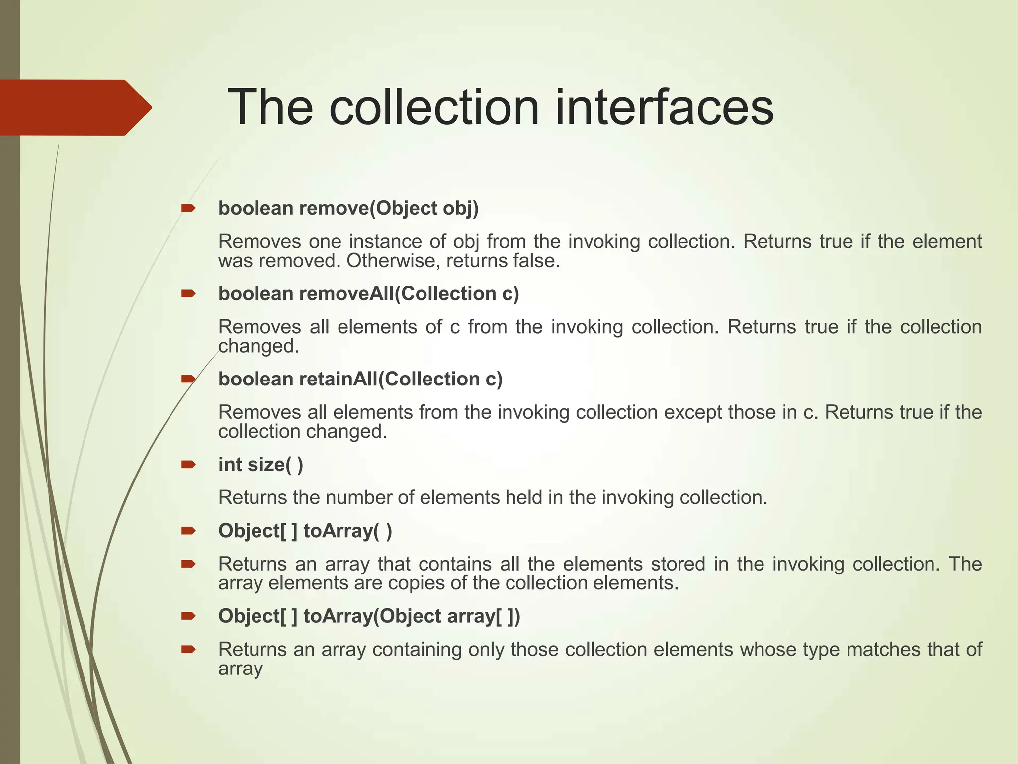 The collection interfaces
 boolean remove(Object obj)
Removes one instance of obj from the invoking collection. Returns true if the element
was removed. Otherwise, returns false.
 boolean removeAll(Collection c)
Removes all elements of c from the invoking collection. Returns true if the collection
changed.
 boolean retainAll(Collection c)
Removes all elements from the invoking collection except those in c. Returns true if the
collection changed.
 int size( )
Returns the number of elements held in the invoking collection.
 Object[ ] toArray( )
 Returns an array that contains all the elements stored in the invoking collection. The
array elements are copies of the collection elements.
 Object[ ] toArray(Object array[ ])
 Returns an array containing only those collection elements whose type matches that of
array
 