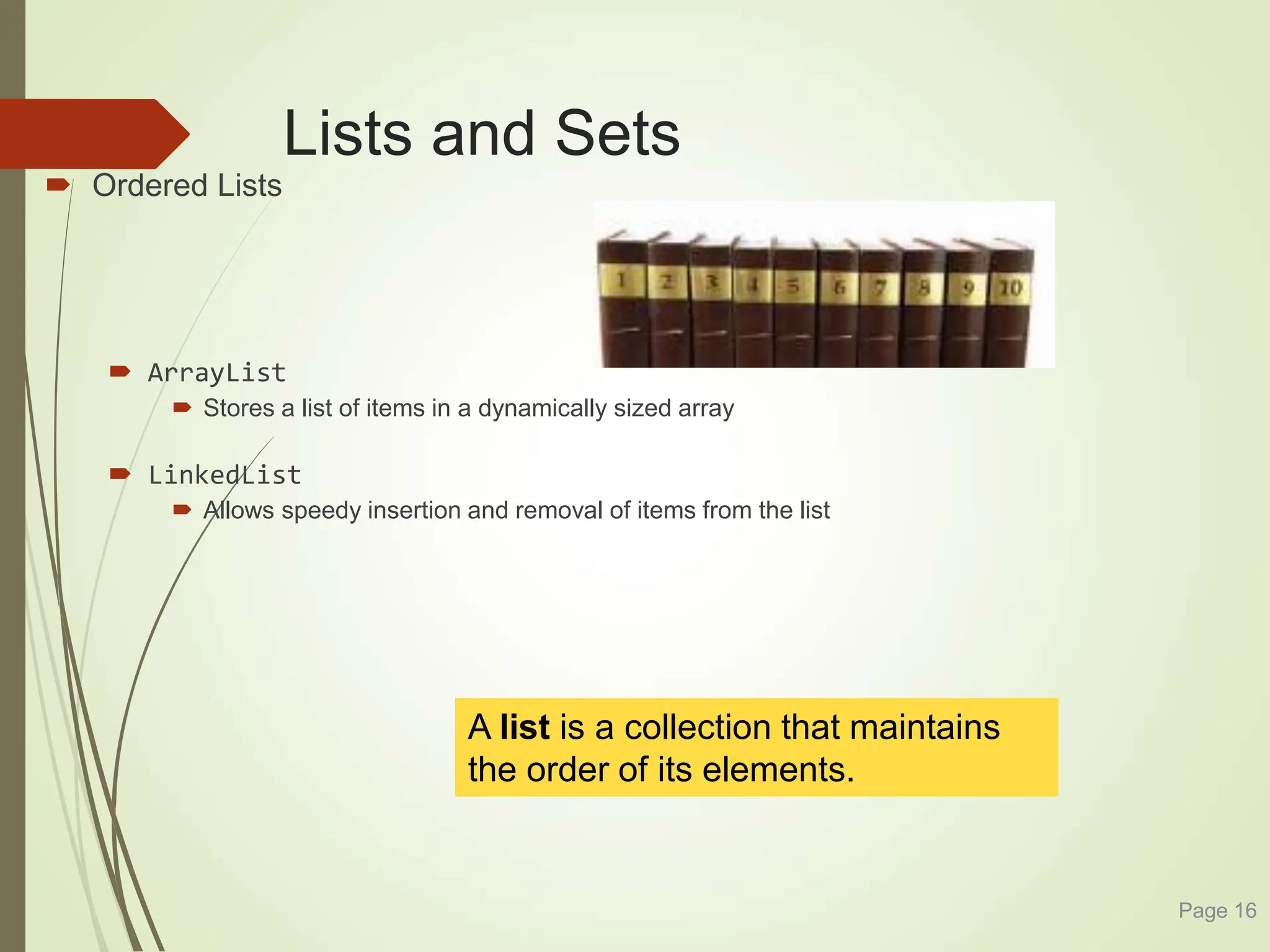 Lists and Sets
 Ordered Lists
 ArrayList
 Stores a list of items in a dynamically sized array
 LinkedList
 Allows speedy insertion and removal of items from the list
Page 16
A list is a collection that maintains
the order of its elements.
 