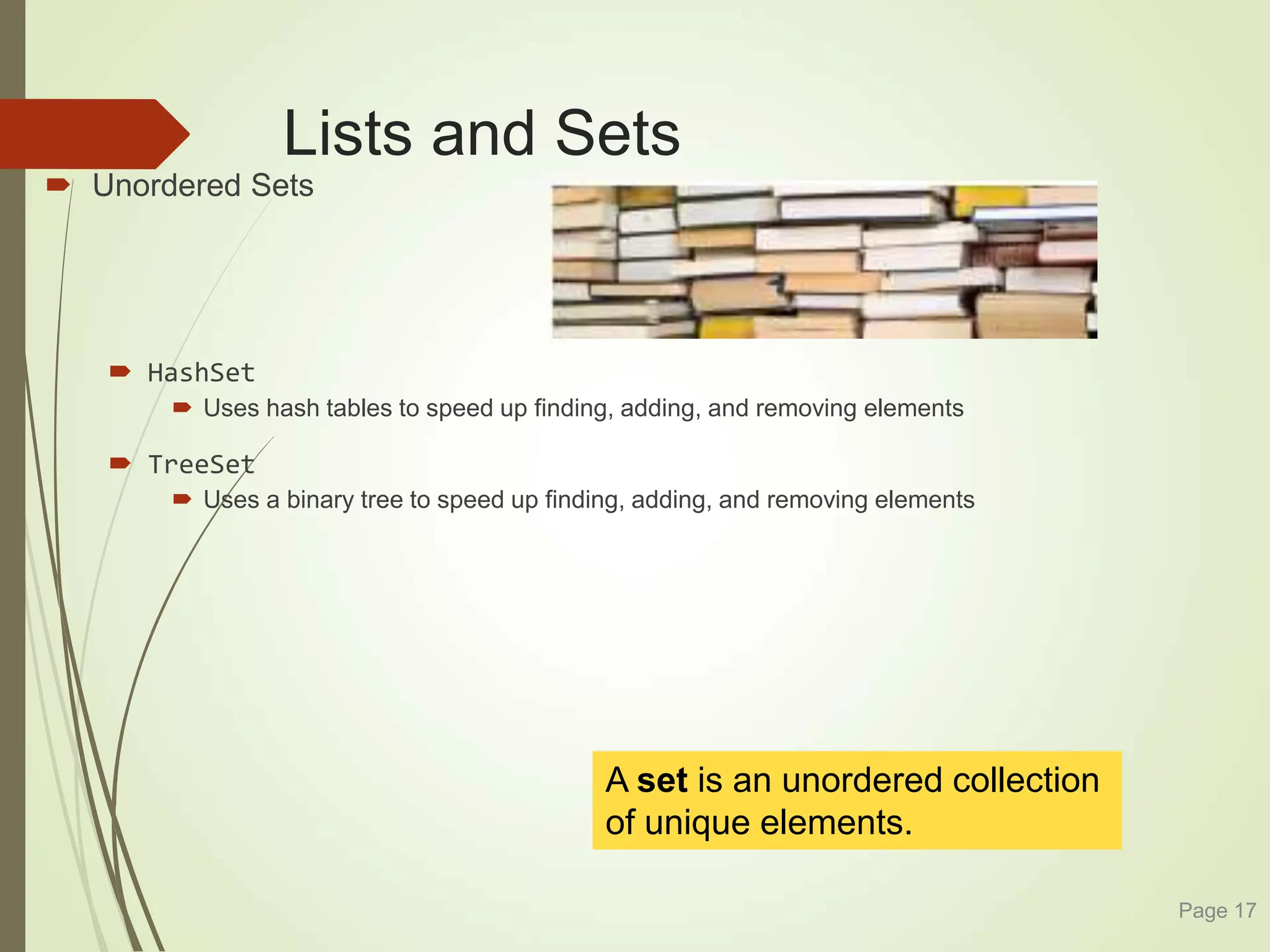 Lists and Sets
 Unordered Sets
 HashSet
 Uses hash tables to speed up finding, adding, and removing elements
 TreeSet
 Uses a binary tree to speed up finding, adding, and removing elements
Page 17
A set is an unordered collection
of unique elements.
 
