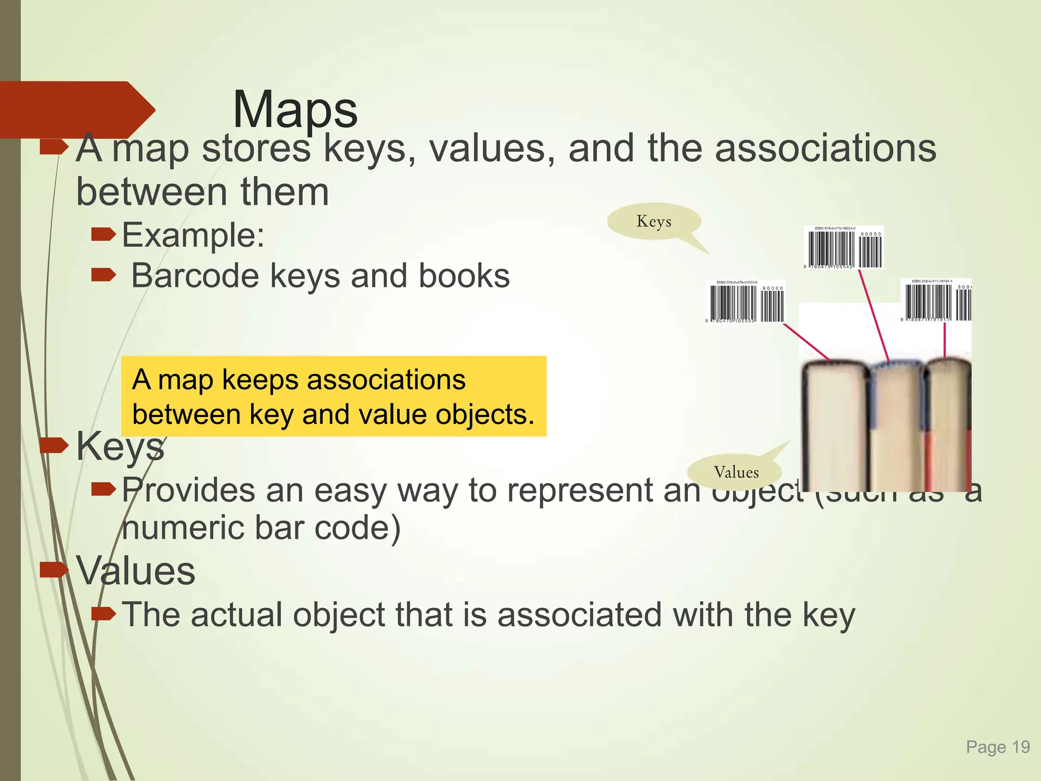 Maps
A map stores keys, values, and the associations
between them
Example:
 Barcode keys and books
Keys
Provides an easy way to represent an object (such as a
numeric bar code)
Values
The actual object that is associated with the key
Page 19
A map keeps associations
between key and value objects.
 