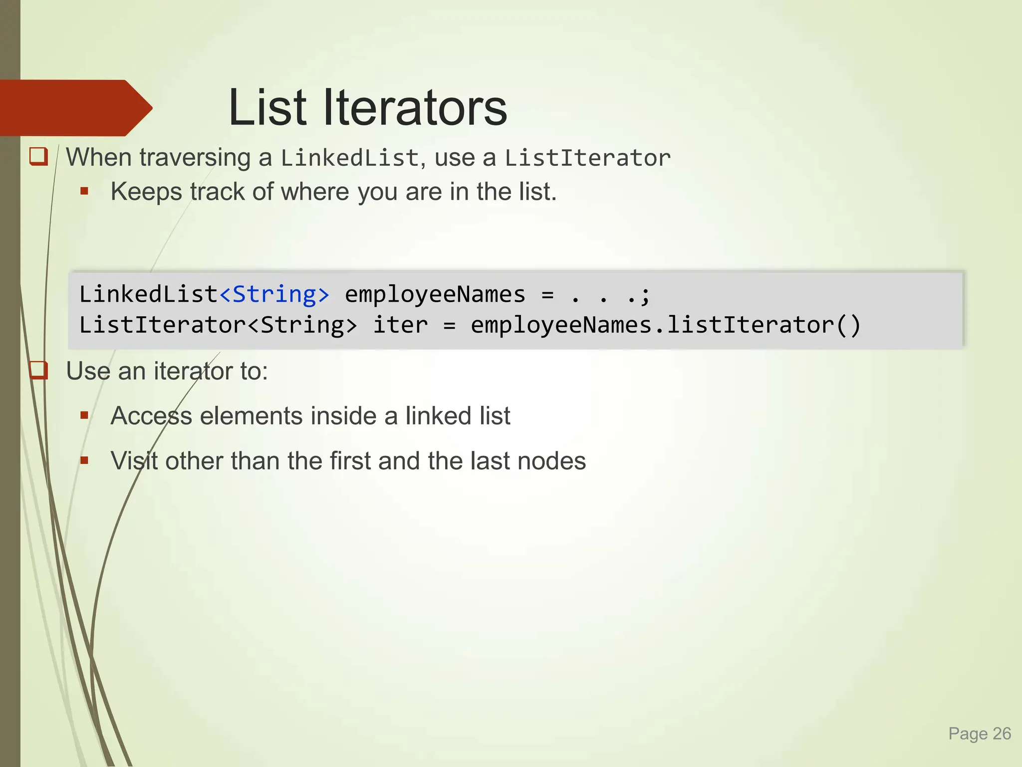 List Iterators
 When traversing a LinkedList, use a ListIterator
 Keeps track of where you are in the list.
 Use an iterator to:
 Access elements inside a linked list
 Visit other than the first and the last nodes
Page 26
LinkedList<String> employeeNames = . . .;
ListIterator<String> iter = employeeNames.listIterator()
 