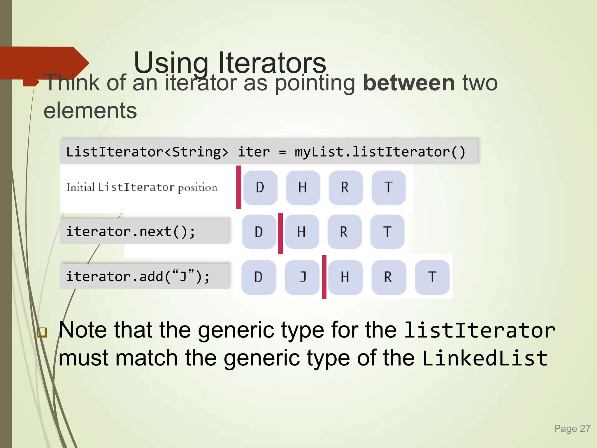 Using Iterators
Think of an iterator as pointing between two
elements
Page 27
 Note that the generic type for the listIterator
must match the generic type of the LinkedList
iterator.next();
iterator.add(“J”);
ListIterator<String> iter = myList.listIterator()
 